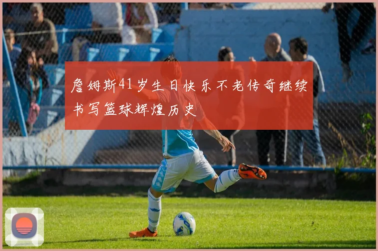 詹姆斯41岁生日快乐不老传奇继续书写篮球辉煌历史