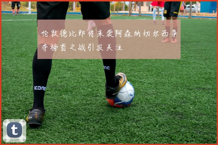 伦敦德比即将来袭阿森纳切尔西争夺榜首之战引发关注
