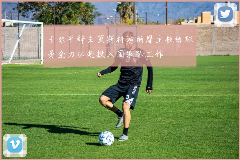 卡尔平辞去莫斯科迪纳摩主教练职务全力以赴投入国家队工作