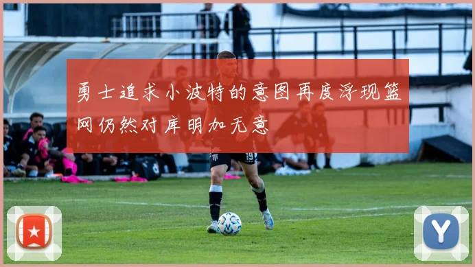 勇士追求小波特的意图再度浮现篮网仍然对库明加无意