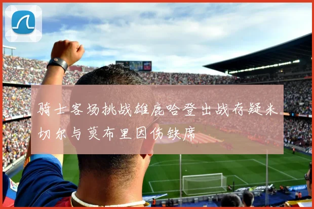 骑士客场挑战雄鹿哈登出战存疑米切尔与莫布里因伤缺席
