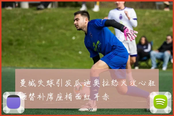 曼城失球引发瓜迪奥拉怒火攻心狂砸替补席座椅面红耳赤