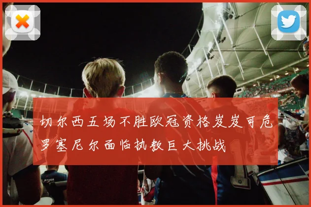 切尔西五场不胜欧冠资格岌岌可危罗塞尼尔面临执教巨大挑战
