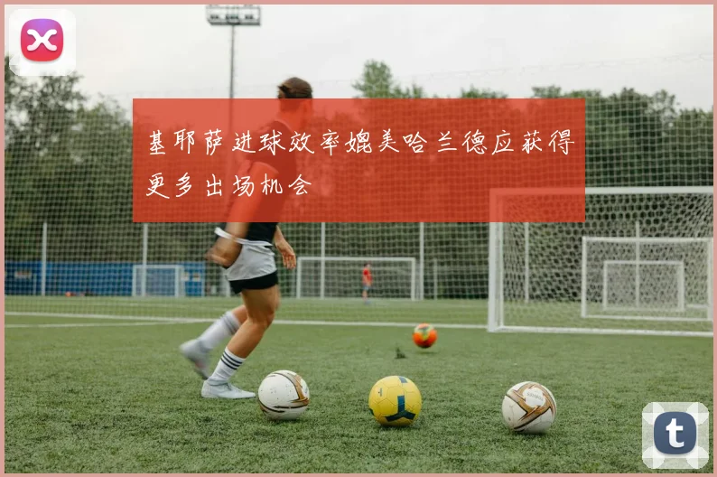 基耶萨进球效率媲美哈兰德应获得更多出场机会
