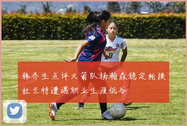 韩乔生点评火箭队杨瀚森稳定轮换杜兰特遭遇职业生涯低谷