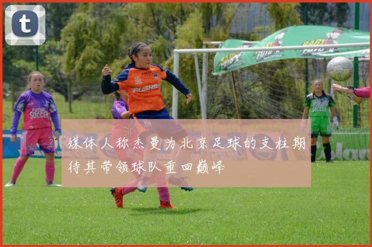 媒体人称杰曼为北京足球的支柱期待其带领球队重回巅峰