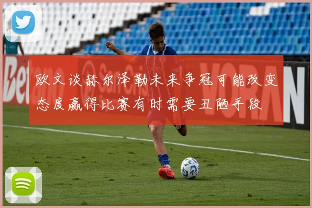 欧文谈赫尔泽勒未来争冠可能改变态度赢得比赛有时需要丑陋手段