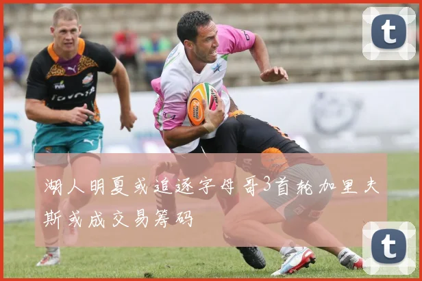 湖人明夏或追逐字母哥3首轮加里夫斯或成交易筹码