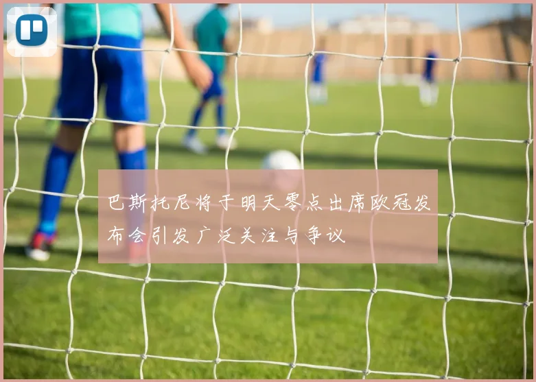 巴斯托尼将于明天零点出席欧冠发布会引发广泛关注与争议
