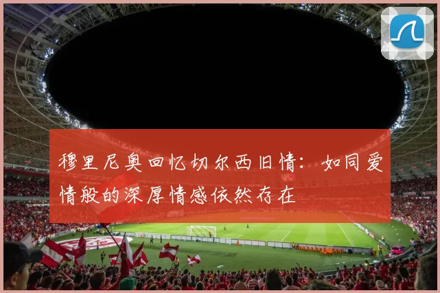 穆里尼奥回忆切尔西旧情：如同爱情般的深厚情感依然存在