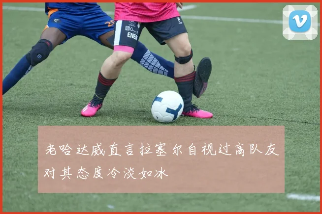 老哈达威直言拉塞尔自视过高队友对其态度冷淡如冰