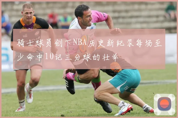 骑士球员创下NBA历史新纪录每场至少命中10记三分球的壮举
