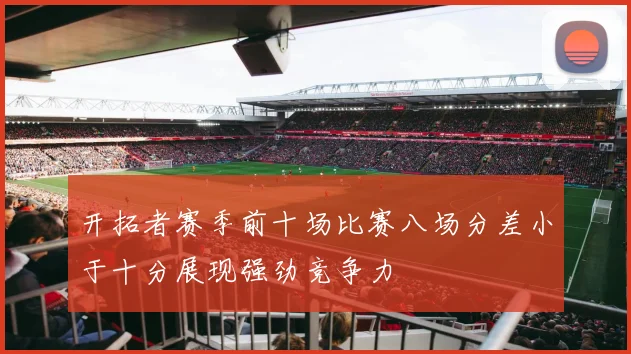 开拓者赛季前十场比赛八场分差小于十分展现强劲竞争力