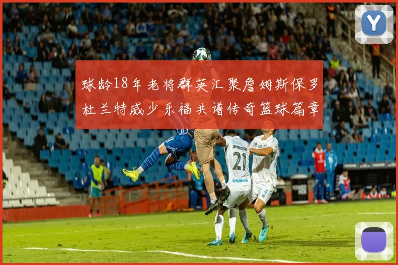 球龄18年老将群英汇聚詹姆斯保罗杜兰特威少乐福共谱传奇篮球篇章