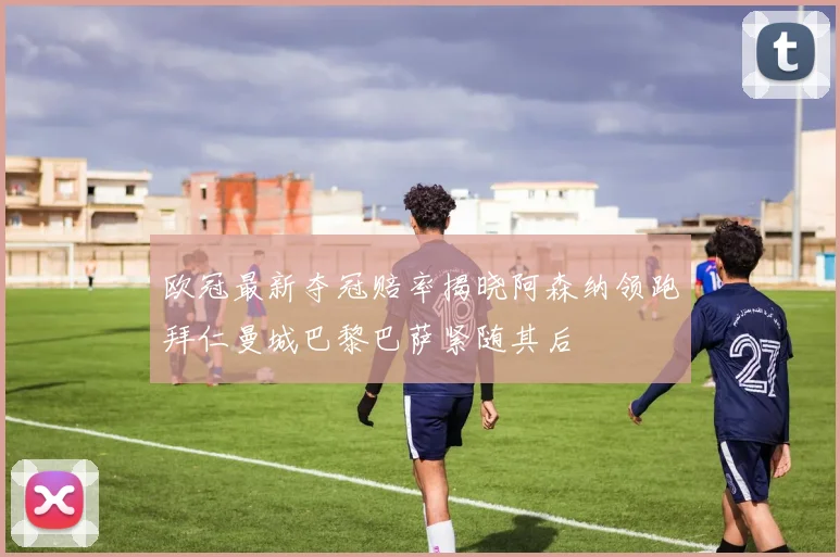 欧冠最新夺冠赔率揭晓阿森纳领跑拜仁曼城巴黎巴萨紧随其后
