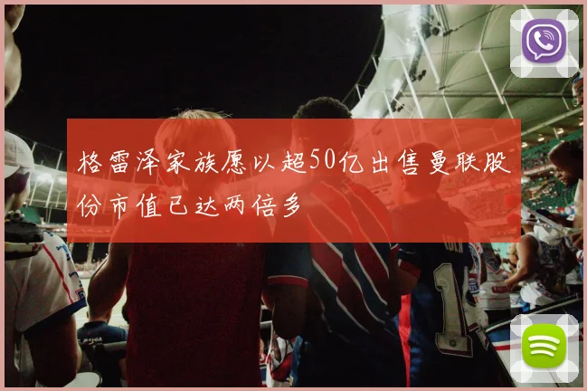 格雷泽家族愿以超50亿出售曼联股份市值已达两倍多