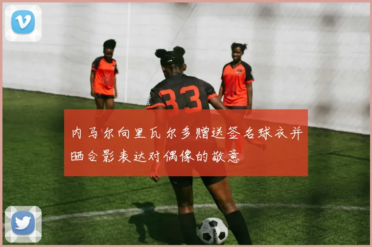 内马尔向里瓦尔多赠送签名球衣并晒合影表达对偶像的敬意
