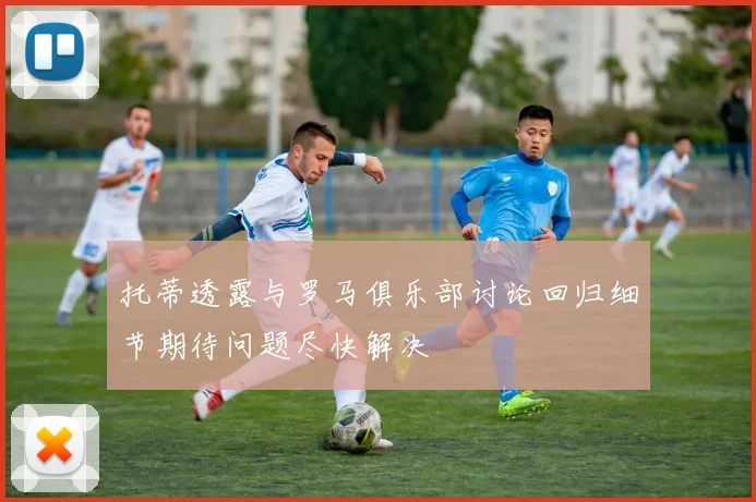 托蒂透露与罗马俱乐部讨论回归细节期待问题尽快解决